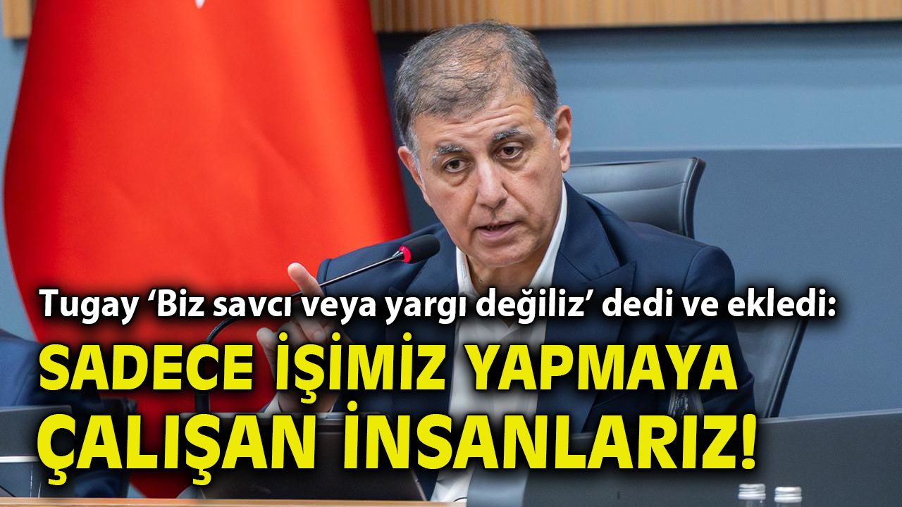 Tugay ‘Biz savcı veya yargı değiliz’ dedi ve ekledi: Sadece işimiz yapmaya çalışan insanlarız!